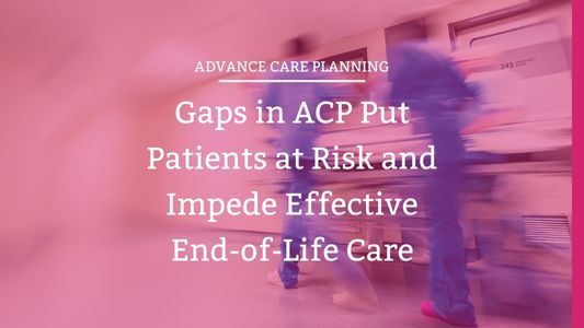 Gaps in ACP Put Patients at Risk and Impedes Effective End-of-Life Care